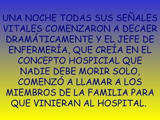 UNA NOCHE TODAS SUS SEÑALES VITALES COMENZARON A DECAER DRAMÁTICAMENTE Y EL JEFE DE ENFERMERÍA, QUE CREÍA EN EL CONCEPTO HOSPICIAL QUE NADIE DEBE MORIR SOLO, COMENZÓ A LLAMAR A LOS MIEMBROS DE LA FAMILIA PARA QUE VINIERAN AL HOSPITAL.  