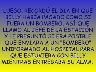 LUEGO, RECORDÓ EL DIA EN QUE BILLY HABÍA PASADO COMO SI FUERA UN BOMBERO, ASÍ QUE LLAMO AL JEFE DE LA ESTACIÓN Y LE PREGUNT Ó  SI ERA POSIBLE QUE ENVIARA A UN "BOMBERO" UNIFORMADO AL HOSPITAL PARA QUE ESTUVIERA CON BILLY MIENTRAS ENTREGABA SU ALMA.  