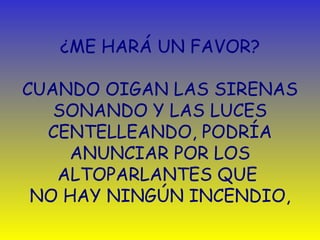 ¿ ME HARÁ UN FAVOR?   CUANDO OIGAN LAS SIRENAS SONANDO Y LAS LUCES CENTELLEANDO, PODRÍA ANUNCIAR POR LOS ALTOPARLANTES QUE  NO HAY NINGÚN INCENDIO , 