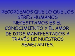 RECORDEMOS QUE LO QUE LOS SERES HUMANOS NECESITAMOS ES EL CONOCIMIENTO Y EL AMOR  DE DIOS MANIFESTADOS A TRAVÉS DE NUESTROS SEMEJANTES. 