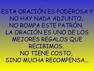ESTA ORACIÓN ES PODEROSA Y NO HAY NADA ADJUNTO,  NO ROMPA ESTE PATRÓN,  LA ORACIÓN ES UNO DE LOS MEJORES REGALOS QUE RECIBIMOS.  NO TIENE COSTO ,   SINO MUCHA RECOMPENSA. .. 
