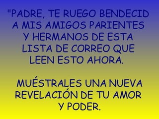 "PADRE, TE RUEGO BENDECID  A MIS AMIGOS PARIENTES  Y HERMANOS DE ESTA  LISTA DE CORREO QUE  LEEN ESTO AHORA.   MUÉSTRALES UNA NUEVA REVELACIÓN DE TU AMOR  Y PODER. 