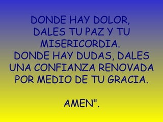 DONDE HAY DOLOR,  DALES TU PAZ Y TU MISERICORDIA.  DONDE HAY DUDAS, DALES UNA CONFIANZA RENOVADA POR MEDIO DE TU GRACIA. AMEN". 
