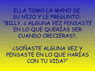ELLA TOMO LA MANO DE  SU HIJO Y LE PREGUNTO:  "BILLY,  ¿  ALGUNA VEZ   PENSASTE EN LO QUE QUERÍAS SER CUANDO  C RECIERAS?,   ¿ SOÑASTE ALGUNA VEZ Y PENSASTE EN LO QUE HARÍAS CON TU VIDA?“ 