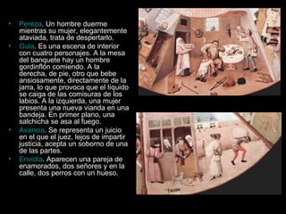 Pereza . Un hombre duerme mientras su mujer, elegantemente ataviada, trata de despertarlo.  Gula . Es una escena de interior con cuatro personajes. A la mesa del banquete hay un hombre gordinflón comiendo. A la derecha, de pie, otro que bebe ansiosamente, directamente de la jarra, lo que provoca que el líquido se caiga de las comisuras de los labios. A la izquierda, una mujer presenta una nueva vianda en una bandeja. En primer plano, una salchicha se asa al fuego.  Avaricia . Se representa un juicio en el que el juez, lejos de impartir justicia, acepta un soborno de una de las partes.  Envidia . Aparecen una pareja de enamorados, dos señores y en la calle, dos perros con un hueso.  