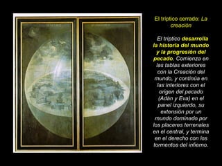 El tríptico cerrado:  La creación   El tríptico  desarrolla la historia del mundo y la progresión del pecado . Comienza en las tablas exteriores con la Creación del mundo, y continúa en las interiores con el origen del pecado (Adán y Eva) en el panel izquierdo, su extensión por un mundo dominado por los placeres terrenales en el central, y termina en el derecho con los tormentos del infierno. 