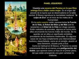 PANEL IZQUIERDO   M uestra una  escena del Paraíso en la que Dios entrega Eva a Adán como mujer . Es el origen del pecado de la lujuria que se desencadena en la tabla central. El Bosco reproduce la mentalidad medieval: " la culpa de Eva " en el inicio de los males de la Humanidad.    En la  parte superior  están representadas  la Fuente de la Vida, el Árbol del Bien y del Mal  (con la serpiente) y el  Árbol de la Vida  (un drago canario). Están rodeados de animales, algunos en lucha entre ellos anunciando los futuros males del mundo. Se ha querido ver en ellos un significado simbólico, procedente de los bestiarios medievales. En algunos casos tal vez haya simplemente una intencionalidad burlona y desenfadada, como en el conejito, alusión al sexo femenino, situado junto a Eva.       Como es habitual en El Bosco, el Paraíso no existe enteramente libre de al menos una  prefiguración del diablo , que aparece como un foso en el primer plano, del que están emergiendo una gran variedad de criaturas. 