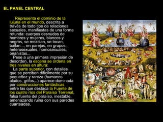 EL PANEL CENTRAL Representa el dominio de la lujuria en el mundo , descrita a través de todo tipo de relaciones sexuales, manifiestas de una forma rotunda: cuerpos desnudos de hombres y mujeres, blancos y negros, se mezclan, se tocan, bailan..., en parejas, en grupos, heterosexuales, homosexuales, onanistas...     Pese a una primera impresión de desorden, la  escena se ordena en tres niveles en altura :    La  parte superior , con detalles que se perciben difícilmente por su pequeñez y rareza (humanos alados, grifos...) aparece dominada por  construcciones fantásticas , entre las que destaca  la Fuente de los cuatro ríos del Paraíso Terrenal , falsa fuente del paraíso, inestable, amenazando ruina con sus paredes cuarteadas.     