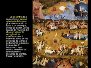 En  el centro  de la composición,  la gran cabalgata del deseo , girando en círculo en torno a un estanque, donde se bañan varios grupos de mujeres. En el  plano inferior la sexualidad  se manifiesta de mil maneras, tanto en las acciones de la masa de hombres y mujeres, todas ellas de inequívoco signo erótico, como en las connotaciones sexuales de plantas, frutas y animales.      