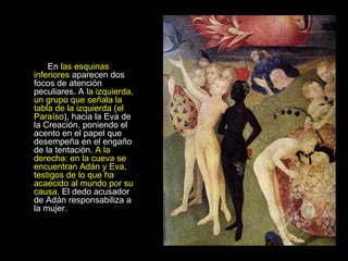 En  las esquinas inferiores  aparecen dos focos de atención peculiares. A  la izquierda, un grupo que señala la tabla de la izquierda (el Paraíso ), hacia la Eva de la Creación, poniendo el acento en el papel que desempeña en el engaño de la tentación.  A la derecha: en la cueva se encuentran Adán y Eva, testigos de lo que ha acaecido al mundo por su causa . El dedo acusador de Adán responsabiliza a la mujer.      