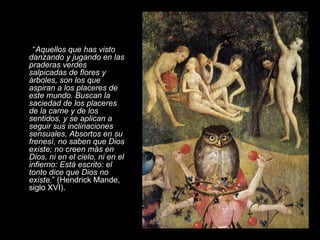 “ Aquellos que has visto danzando y jugando en las praderas verdes salpicadas de flores y árboles, son los que aspiran a los placeres de este mundo. Buscan la saciedad de los placeres de la carne y de los sentidos, y se aplican a seguir sus inclinaciones sensuales, Absortos en su frenesí, no saben que Dios existe; no creen más en Dios, ni en el cielo, ni en el infierno: Está escrito: el tonto dice que Dios no existe. ” (Hendrick Mande, siglo XVI).     