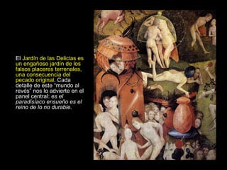 El  Jardín de las Delicias es un engañoso jardín de los falsos placeres terrenales, una consecuencia del pecado original . Cada detalle de este “mundo al revés” nos lo advierte en el panel central:  es el paradisíaco ensueño es el reino de lo no durable. 