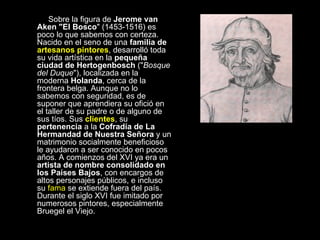    Sobre la figura de  Jerome van Aken "El Bosco " (1453-1516) es poco lo que sabemos con certeza. Nacido en el seno de una  familia de  artesanos pintores , desarrolló toda su vida artística en la  pequeña ciudad de Hertogenbosch  (" Bosque del Duque "), localizada en la moderna  Holanda , cerca de la frontera belga. Aunque no lo sabemos con seguridad, es de suponer que aprendiera su ofició en el taller de su padre o de alguno de sus tíos. Sus  clientes , su  pertenencia  a la  Cofradía de La Hermandad de Nuestra Señora  y un matrimonio socialmente beneficioso le ayudaron a ser conocido en pocos años. A comienzos del XVI ya era un  artista de nombre consolidado en los Países Bajos , con encargos de altos personajes públicos, e incluso su  fama  se extiende fuera del país. Durante el siglo XVI fue imitado por numerosos pintores, especialmente Bruegel el Viejo.  