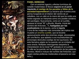 PANEL DERECHO Con un enorme ingenio y efectos lumínicos de notable modernidad, El Bosco  expone en el panel izquierdo  el castigo de los pecados y faltas de la sociedad bajomedieval   (La escena que muestra unos perros hurgando en el interior del vientre de un caballero, con un cáliz en la mano del que ha caído una hostia sagrada se interpreta como una posible condena del sacrilegio). Nuevamente, como en el cuchillo, aparece la inicial "M" (¿Mundo, Muerte, inicial del nombre del Anticristo...?),  fustigadas por los predicadores  de la época, como la  lujuria   ( Una de las imágenes más conocidas del tríptico nos muestra un  enorme cuchillo , que se levanta agresivamente entre dos enormes orejas, atravesadas por una flecha, que aplasta a una muchedumbre de personajes desnudos (castigo de los lujuriosos). En este llamativo objeto se ha querido ver un símbolo del sexo erecto. Múltiples interrogantes despierta la interpretación de la inicial "M" grabada en el cuchillo. En ella se ha querido ver la designación de las palabras  Mundus ,  Mortis  e incluso del nombre del Anticristo, que según ciertas profecías medievales empezaría con esa letra.),  