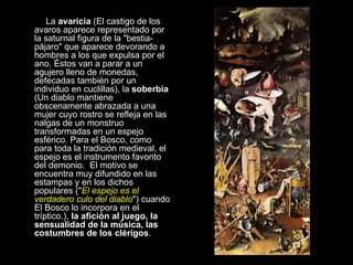 La  avaricia  (El castigo de los avaros aparece representado por la saturnal figura de la "bestia-pájaro" que aparece devorando a hombres a los que expulsa por el ano. Éstos van a parar a un agujero lleno de monedas, defecadas también por un individuo en cuclillas), la  soberbia  (Un diablo mantiene obscenamente abrazada a una mujer cuyo rostro se refleja en las nalgas de un monstruo transformadas en un espejo esférico. Para el Bosco, como para toda la tradición medieval, el espejo es el instrumento favorito del demonio.  El motivo se encuentra muy difundido en las estampas y en los dichos populares (" El espejo es el verdadero culo del diablo ") cuando El Bosco lo incorpora en el tríptico.),  la afición al juego, la sensualidad de la música, las costumbres de los clérigos .   