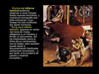 Encima del  infierno musical  podemos observar a unos monjes-diablo leyendo breviarios, y monstruo-monaguillo que tañe campanas, cuyo badajo ha sido sustituido por seres humanos.    En la  zona inferior derecha,  aparece un cerdo con toca de monja obligando a un hombre a firmar un documento. Se ha interpretado como la firma de un compromiso con el diablo, pero también puede aludir a documentación falsificada, sentencias incorrectas... y, por tanto, a la condena de jueces y notarios corruptos.) 