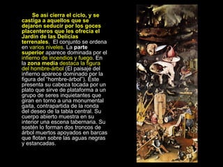     Se así cierra el ciclo, y se castiga a aquellos que se dejaron seducir por los goces placenteros que les ofrecía el Jardín de las Delicias terrenales .  El conjunto se ordena en  varios niveles . La  parte  superior  aparece dominada por el  infierno de incendios y fuego . En la  zona media  destaca la figura del hombre-árbol  (El paisaje del infierno aparece dominado por la figura del “hombre-árbol”). Éste presenta su cabeza tocada por un plato que sirve de plataforma a un grupo de seres inquietantes que giran en torno a una monumental gaita, contrapartida de la ronda del deseo de la tabla central. Su cuerpo abierto muestra en su interior una escena tabernaria. Su sostén lo forman dos troncos de árbol muertos apoyados en barcas que flotan sobre las aguas negras y estancadas.    