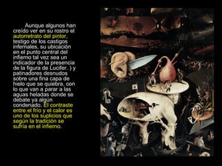 Aunque algunos han creído ver en su rostro el  autorretrato del pintor , testigo de los castigos infernales, su ubicación en el punto central del infierno tal vez sea un indicador de la presencia de la figura de Lucifer. ) y patinadores desnudos sobre una fina capa de hielo que se quiebra, con lo que van a parar a las aguas heladas donde se debate ya algún condenado.  El contraste entre el frío y el calor es uno de los suplicios que según la tradición se sufría en el infierno .  