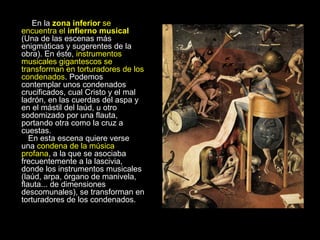 En la  zona inferior  se encuentra el  infierno musical  (Una de las escenas más enigmáticas y sugerentes de la obra). En éste,  instrumentos musicales gigantescos se transforman en torturadores de los condenados . Podemos contemplar unos condenados crucificados, cual Cristo y el mal ladrón, en las cuerdas del aspa y en el mástil del laúd, u otro sodomizado por una flauta, portando otra como la cruz a cuestas.    En esta escena quiere verse una  condena de la música profana , a la que se asociaba frecuentemente a la lascivia, donde los instrumentos musicales (laúd, arpa, órgano de manivela, flauta... de dimensiones descomunales), se transforman en torturadores de los condenados. 