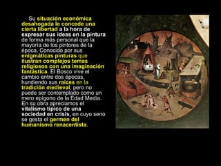 Su  situación económica desahogada le concede una cierta libertad  a la hora de expresar sus ideas en la pintura  de forma más personal que la mayoría de los pintores de la época. Conocido por sus  enigmáticas pinturas  que  ilustran complejos temas religiosos con una imaginación fantástica . El Bosco vive el cambio entre dos épocas, hundiendo sus  raíces  en la  tradición medieval , pero no puede ser contemplado como un mero epígono de la Edad Media. En su obra apreciamos el  vitalismo típico de una sociedad en crisis,  en cuyo seno se gesta el  germen del humanismo renacentista . 
