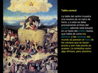 Tabla central La tabla del centro muestra una escena de un carro de heno, y a esto se debe precisamente el título del  cuadro , además está basado en un texto del  profeta  Isaías, que habla de como  los  placeres  y las  riquezas  del mundo se parecen al  heno  de los campos que se secan pronto y aún más pronto se acaban. Lo simboliza como algo efímero, pero atractivo . 