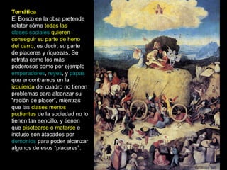 Temática El Bosco en la obra pretende relatar cómo  todas las  clases sociales  quieren conseguir su parte de heno del carro , es decir, su parte de placeres y riquezas. Se retrata como los más poderosos como por ejemplo  emperadores ,  reyes , y  papas  que encontramos en la  izquierda  del cuadro no tienen problemas para alcanzar su "ración de placer”, mientras que las  clases menos pudientes  de la sociedad no lo tienen tan sencillo, y tienen que  pisotearse o matarse  e incluso son atacados por  demonios  para poder alcanzar algunos de esos “placeres”. 