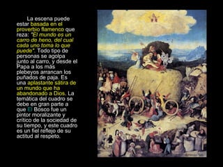 La escena puede estar  basada en el proverbio flamenco  que reza:  " El mundo es un carro de heno, del cual cada uno toma lo que puede".  Todo tipo de personas se agolpa junto al carro, y desde el Papa a los más plebeyos arrancan los puñados de paja. Es una  aplastante sátira de un mundo que ha abandonado a Dios . La temática del cuadro se debe en gran parte a que  El  Bosco  fue un pintor moralizante y crítico de la sociedad de su tiempo, y este cuadro es un fiel reflejo de su actitud al respeto.  