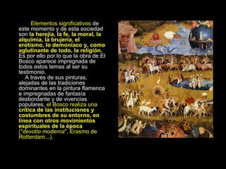 Elementos significativos  de este momento y de esta sociedad son  la herejía, la fe, la moral, la alquimia, la brujería, el erotismo, lo demoníaco y, como aglutinante de todo, la religión .  Es por ello por lo que la obra de El Bosco aparece impregnada de todos estos temas al ser   su testimonio.     A través de sus pinturas, alejadas de las tradiciones dominantes en la pintura flamenca e impregnadas de fantasía desbordante y de vivencias populares,  el Bosco realiza una  crítica de las instituciones y costumbres de su entorno, en línea con otros movimientos espirituales de la época  (" devotio moderna ", Erasmo de Rotterdam...).   