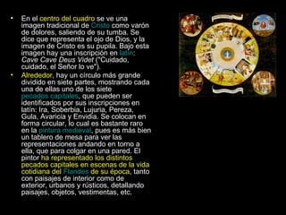 En el  centro del cuadro  se ve una imagen tradicional de  Cristo  como varón de dolores, saliendo de su tumba. Se dice que representa el ojo de Dios, y la imagen de Cristo es su pupila. Bajo esta imagen hay una inscripción en  latín :  Cave Cave Deus Videt  ("Cuidado, cuidado, el Señor lo ve"). Alrededor , hay un círculo más grande dividido en siete partes, mostrando cada una de ellas uno de los siete  pecados capitales , que pueden ser identificados por sus inscripciones en latín: Ira, Soberbia, Lujuria, Pereza, Gula, Avaricia y Envidia. Se colocan en forma circular, lo cual es bastante raro en la  pintura medieval , pues es más bien un tablero de mesa para ver las representaciones andando en torno a ella, que para colgar en una pared. El pintor  ha representado los distintos pecados capitales en escenas de la vida cotidiana del  Flandes  de su época , tanto con paisajes de interior como de exterior, urbanos y rústicos, detallando paisajes, objetos, vestimentas, etc. 