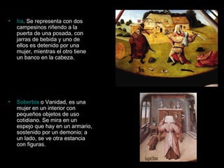 Ira . Se representa con dos campesinos riñendo a la puerta de una posada, con jarras de bebida y uno de ellos es detenido por una mujer, mientras el otro tiene un banco en la cabeza.  Soberbia  o Vanidad, es una mujer en un interior con pequeños objetos de uso cotidiano. Se mira en un espejo que hay en un armario, sostenido por un demonio; a un lado, se ve otra estancia con figuras.  