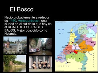 El Bosco Nació probablemente alrededor de  1450 ,  Hertogenbosch , una ciudad en el sur de lo que hoy es el REiNO DE LOS PAISES BAJOS, Mejor conocido como Holanda.  
