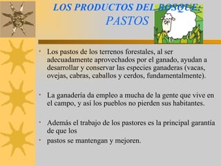 LOS PRODUCTOS DEL BOSQUE:   PASTOS Los pastos de los terrenos forestales, al ser adecuadamente aprovechados por el ganado, ayudan a desarrollar y conservar las especies ganaderas (vacas, ovejas, cabras, caballos y cerdos, fundamentalmente). La ganadería da empleo a mucha de la gente que vive en el campo, y así los pueblos no pierden sus habitantes. Además el trabajo de los pastores es la principal garantía de que los pastos se mantengan y mejoren. 