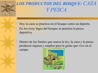 LOS PRODUCTOS DEL BOSQUE:   CAZA Y PESCA Hoy la caza se practica en el bosque como un deporte.  En los ríosy lagos del bosque se practica la pesca deportiva. Dentro de los límites que marca la ley, la caza y la pesca producen riqueza y empleo para la gente que vive en el campo. 
