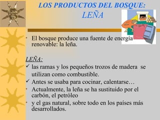 LOS PRODUCTOS DEL BOSQUE:   LEÑA El bosque produce una fuente de energía renovable: la leña.  LEÑA:   las ramas y los pequeños trozos de madera  se utilizan como combustible.  Antes se usaba para cocinar, calentarse… Actualmente, la leña se ha sustituido por el carbón, el petróleo y el gas natural, sobre todo en los países más desarrollados. 