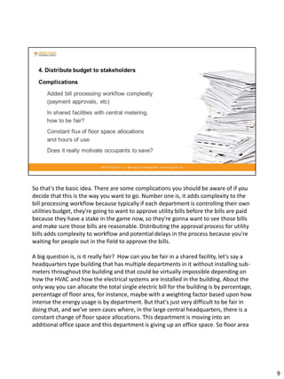 So that's the basic idea. There are some complications you should be aware of if you
decide that this is the way you want to go. Number one is, it adds complexity to the
bill processing workflow because typically if each department is controlling their own
utilities budget, they're going to want to approve utility bills before the bills are paid
because they have a stake in the game now, so they're gonna want to see those bills
and make sure those bills are reasonable. Distributing the approval process for utility
bills adds complexity to workflow and potential delays in the process because you're
waiting for people out in the field to approve the bills.
A big question is, is it really fair? How can you be fair in a shared facility, let's say a
headquarters type building that has multiple departments in it without installing sub-
meters throughout the building and that could be virtually impossible depending on
how the HVAC and how the electrical systems are installed in the building. About the
only way you can allocate the total single electric bill for the building is by percentage,
percentage of floor area, for instance, maybe with a weighting factor based upon how
intense the energy usage is by department. But that's just very difficult to be fair in
doing that, and we've seen cases where, in the large central headquarters, there is a
constant change of floor space allocations. This department is moving into an
additional office space and this department is giving up an office space. So floor area
9
 