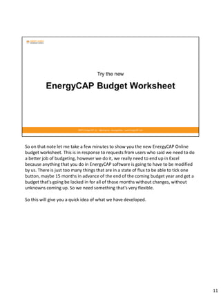 So on that note let me take a few minutes to show you the new EnergyCAP Online
budget worksheet. This is in response to requests from users who said we need to do
a better job of budgeting, however we do it, we really need to end up in Excel
because anything that you do in EnergyCAP software is going to have to be modified
by us. There is just too many things that are in a state of flux to be able to tick one
button, maybe 15 months in advance of the end of the coming budget year and get a
budget that's going be locked in for all of those months without changes, without
unknowns coming up. So we need something that's very flexible.
So this will give you a quick idea of what we have developed.
11
 
