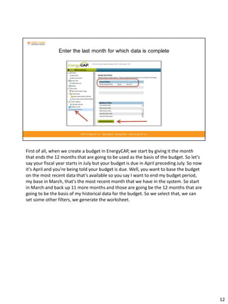First of all, when we create a budget in EnergyCAP, we start by giving it the month
that ends the 12 months that are going to be used as the basis of the budget. So let's
say your fiscal year starts in July but your budget is due in April preceding July. So now
it's April and you're being told your budget is due. Well, you want to base the budget
on the most recent data that's available so you say I want to end my budget period,
my base in March, that's the most recent month that we have in the system. So start
in March and back up 11 more months and those are going be the 12 months that are
going to be the basis of my historical data for the budget. So we select that, we can
set some other filters, we generate the worksheet.
12
 