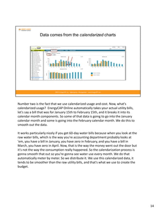 Number two is the fact that we use calendarized usage and cost. Now, what's
calendarized usage? EnergyCAP Online automatically takes your actual utility bills,
let's say a bill that was for January 15th to February 15th, and it breaks it into its
calendar month components. So some of that data is going to go into the January
calendar month and some is going into the February calendar month. We do this to
smooth out the data.
It works particularly nicely if you get 60-day water bills because when you look at the
raw water bills, which is the way you're accounting department probably looks at
'em, you have a bill in January, you have zero in February, and you have a bill in
March, you have zero in April. Now, that is the way the money went out the door but
it's not the way the consumption really happened. So the calendarization process is
gonna smooth that out so you're gonna see water use every month. We do that
automatically meter by meter. So we distribute it. We use this calendarized data, it
tends to be smoother than the raw utility bills, and that's what we use to create the
budget.
14
 