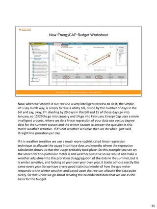 Now, when we smooth it out, we use a very intelligent process to do it, the simple,
let's say dumb way, is simply to take a utility bill, divide by the number of days in the
bill and say, okay, I'm dividing by 29 days in the bill and 15 of those days go into
January, so 15/29ths go into January and 14 go into February. Energy Cap uses a more
intelligent process, where we do a linear regression of your data use versus degree
days for the summer season and the winter season to answer the question is this
meter weather sensitive. If it's not weather sensitive then we do what I just said,
straight line proration per day.
If it is weather sensitive we use a much more sophisticated linear regression
technique to allocate the usage into those days and months where the regression
calculation shows us that the usage probably took place. So this example you see on
the screen for this particular meter is not weather sensitive so we would not make a
weather adjustment to the proration disaggregation of the data in the summer, but it
is winter sensitive, and looking at year over year over year, it tracks almost exactly the
same every year. So we have a very good statistical model of how the gas meter
responds to the winter weather and based upon that we can allocate the data quite
nicely. So that's how we go about creating the calendarized data that we use as the
basis for the budget.
15
 