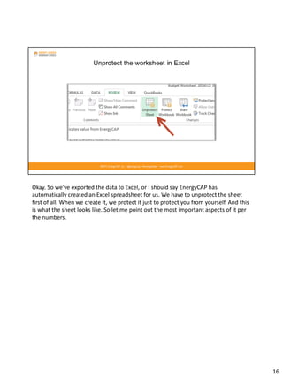Okay. So we've exported the data to Excel, or I should say EnergyCAP has
automatically created an Excel spreadsheet for us. We have to unprotect the sheet
first of all. When we create it, we protect it just to protect you from yourself. And this
is what the sheet looks like. So let me point out the most important aspects of it per
the numbers.
16
 