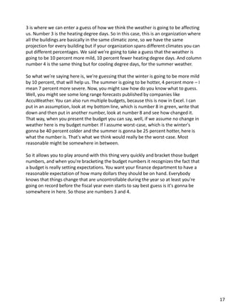 3 is where we can enter a guess of how we think the weather is going to be affecting
us. Number 3 is the heating degree days. So in this case, this is an organization where
all the buildings are basically in the same climatic zone, so we have the same
projection for every building but if your organization spans different climates you can
put different percentages. We said we're going to take a guess that the weather is
going to be 10 percent more mild, 10 percent fewer heating degree days. And column
number 4 is the same thing but for cooling degree days, for the summer weather.
So what we're saying here is, we're guessing that the winter is going to be more mild
by 10 percent, that will help us. The summer is going to be hotter, 4 percent more – I
mean 7 percent more severe. Now, you might saw how do you know what to guess.
Well, you might see some long range forecasts published by companies like
AccuWeather. You can also run multiple budgets, because this is now in Excel. I can
put in an assumption, look at my bottom line, which is number 8 in green, write that
down and then put in another number, look at number 8 and see how changed it.
That way, when you present the budget you can say, well, if we assume no change in
weather here is my budget number. If I assume worst-case, which is the winter's
gonna be 40 percent colder and the summer is gonna be 25 percent hotter, here is
what the number is. That's what we think would really be the worst-case. Most
reasonable might be somewhere in between.
So it allows you to play around with this thing very quickly and bracket those budget
numbers, and when you're bracketing the budget numbers it recognizes the fact that
a budget is really setting expectations. You want your finance department to have a
reasonable expectation of how many dollars they should be on hand. Everybody
knows that things change that are uncontrollable during the year so at least you're
going on record before the fiscal year even starts to say best guess is it's gonna be
somewhere in here. So those are numbers 3 and 4.
17
 