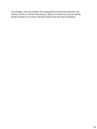 area changes, unit cost changes, the energy performance contracting fees, the
weather and so on. So that's the process. What's nice about it is you can quickly
iterate through it. It's in Excel. You have control over the entire worksheet.
18
 