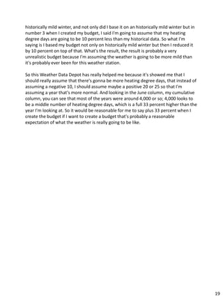historically mild winter, and not only did I base it on an historically mild winter but in
number 3 when I created my budget, I said I'm going to assume that my heating
degree days are going to be 10 percent less than my historical data. So what I'm
saying is I based my budget not only on historically mild winter but then I reduced it
by 10 percent on top of that. What's the result, the result is probably a very
unrealistic budget because I'm assuming the weather is going to be more mild than
it's probably ever been for this weather station.
So this Weather Data Depot has really helped me because it's showed me that I
should really assume that there's gonna be more heating degree days, that instead of
assuming a negative 10, I should assume maybe a positive 20 or 25 so that I'm
assuming a year that's more normal. And looking in the June column, my cumulative
column, you can see that most of the years were around 4,000 or so; 4,000 looks to
be a middle number of heating degree days, which is a full 33 percent higher than the
year I'm looking at. So it would be reasonable for me to say plus 33 percent when I
create the budget if I want to create a budget that's probably a reasonable
expectation of what the weather is really going to be like.
19
 