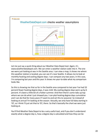 Let me just say a quick thing about our Weather Data Depot tool. Again, it's
www.weatherdatadepot.com. We can enter a weather station code into it. The one
we were just looking at was in the Seattle area. I can view a map, it shows me where
this weather station is located, you can see it's near Seattle. It allows me to look at
monthly heating and cooling degree days. I can compare any two years; in this case,
I'm comparing last year and this year. It shows me year-to-date what my comparison
looks like.
So this is showing me that so far in the Seattle area compared to last year I've had 10
percent fewer heating degree days, it was mild. My cooling degree days were up by 6
percent. It's been a little bit of a hotter summer. And then there's some tabs up top
where we can do what I just showed you. I can plot heating degree days cumulative
and I can do that for many years if I want to and set this to seasonal. So instead of
looking at annual I'm looking at the season. Actually, we only have full data starting in
'07, so I think I'll just set that to '07, there. So that's basically the chart we were just
looking at.
You'll find Weather Data Depot to be a very useful tool, and if you don't understand
exactly what a degree day is, how a degree day is calculated and how they can be
20
 