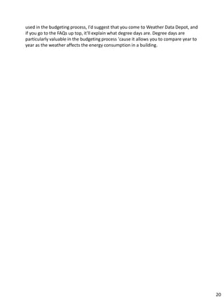 used in the budgeting process, I'd suggest that you come to Weather Data Depot, and
if you go to the FAQs up top, it'll explain what degree days are. Degree days are
particularly valuable in the budgeting process 'cause it allows you to compare year to
year as the weather affects the energy consumption in a building.
20
 