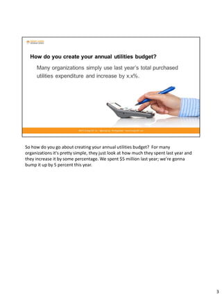 So how do you go about creating your annual utilities budget? For many
organizations it's pretty simple, they just look at how much they spent last year and
they increase it by some percentage. We spent $5 million last year; we're gonna
bump it up by 5 percent this year.
3
 