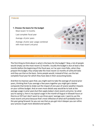 The first thing to think about is what is the basis for the budget? Now, a lot of people
would simply use the most recent 12 months. Usually the budget is due at least a few
months before the beginning of the fiscal year, so I've seen most folks, when they
prepare the budget, they simply take the most recent 12 months of utility bill data
and they use that as the basis. Some people would, instead of that, use the last
complete fiscal year for which they have data in their accounting books.
And then to improve upon that, you might want to take the average of several prior
years, thinking that if you average a few years together you might get a better
composite that tends to shake out the impact of one year of severe weather impacts
on your utilities budget. And an even more details way would be to look at the
average usage in prior years but then apply today's most recent unit price. So what
you're saying is, here is my typical usage in the month of August in kilowatt hours or
therms or CCF but I don't want to use three years' average cost, I want to use the
most recent unit price because that's most reflective of what we'll probably have in
the year going forward. So you can see that as you get into it deeper you can refine
your process to get more detailed and specific.
5
 