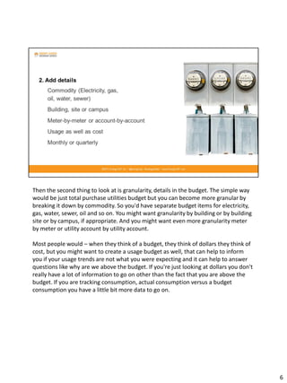 Then the second thing to look at is granularity, details in the budget. The simple way
would be just total purchase utilities budget but you can become more granular by
breaking it down by commodity. So you'd have separate budget items for electricity,
gas, water, sewer, oil and so on. You might want granularity by building or by building
site or by campus, if appropriate. And you might want even more granularity meter
by meter or utility account by utility account.
Most people would – when they think of a budget, they think of dollars they think of
cost, but you might want to create a usage budget as well, that can help to inform
you if your usage trends are not what you were expecting and it can help to answer
questions like why are we above the budget. If you're just looking at dollars you don't
really have a lot of information to go on other than the fact that you are above the
budget. If you are tracking consumption, actual consumption versus a budget
consumption you have a little bit more data to go on.
6
 