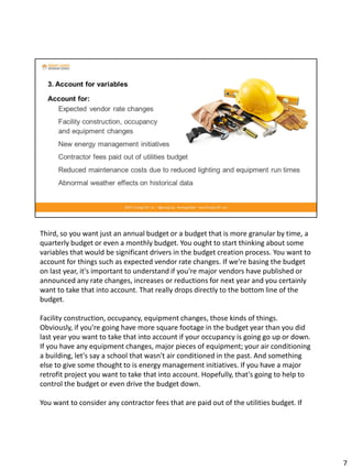 Third, so you want just an annual budget or a budget that is more granular by time, a
quarterly budget or even a monthly budget. You ought to start thinking about some
variables that would be significant drivers in the budget creation process. You want to
account for things such as expected vendor rate changes. If we're basing the budget
on last year, it's important to understand if you're major vendors have published or
announced any rate changes, increases or reductions for next year and you certainly
want to take that into account. That really drops directly to the bottom line of the
budget.
Facility construction, occupancy, equipment changes, those kinds of things.
Obviously, if you're going have more square footage in the budget year than you did
last year you want to take that into account if your occupancy is going go up or down.
If you have any equipment changes, major pieces of equipment; your air conditioning
a building, let's say a school that wasn't air conditioned in the past. And something
else to give some thought to is energy management initiatives. If you have a major
retrofit project you want to take that into account. Hopefully, that's going to help to
control the budget or even drive the budget down.
You want to consider any contractor fees that are paid out of the utilities budget. If
7
 