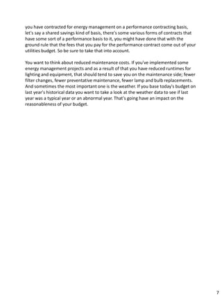 you have contracted for energy management on a performance contracting basis,
let's say a shared savings kind of basis, there's some various forms of contracts that
have some sort of a performance basis to it, you might have done that with the
ground rule that the fees that you pay for the performance contract come out of your
utilities budget. So be sure to take that into account.
You want to think about reduced maintenance costs. If you've implemented some
energy management projects and as a result of that you have reduced runtimes for
lighting and equipment, that should tend to save you on the maintenance side; fewer
filter changes, fewer preventative maintenance, fewer lamp and bulb replacements.
And sometimes the most important one is the weather. If you base today's budget on
last year's historical data you want to take a look at the weather data to see if last
year was a typical year or an abnormal year. That's going have an impact on the
reasonableness of your budget.
7
 